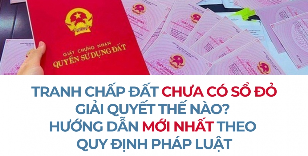 TRANH CHẤP ĐẤT CHƯA CÓ SỔ ĐỎ GIẢI QUYẾT THẾ NÀO? HƯỚNG DẪN MỚI NHẤT THEO QUY ĐỊNH PHÁP LUẬT
